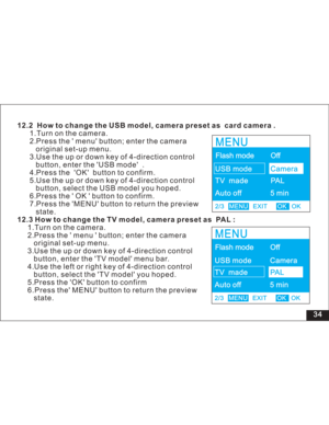 Page 40Downloaded from www.Manualslib.com manuals search engine 34 12.2 How to change the USB model, camera preset as card camera .
12.3 How to change the TV model, camera preset as PAL :1.Turn on the camera.
2.Press the menu button; enter the camera
original set-up menu.
3.Use the up or down key of 4-direction control
button, enter the USB mode .
4.Press the OK button to confirm.
5.Use the up or down key of 4-direction control
button, select the USB model you hoped.
6.Press the OK button to confirm.
7.Press...