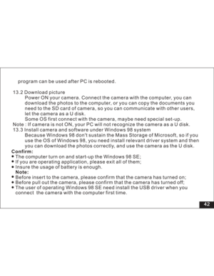 Page 48Downloaded from www.Manualslib.com manuals search engine 42
13.2 Download picture
Power ON your camera. Connect the camera with the computer, you can
d the photos to the computer, or you can copy the documents you
card of camera, so you can communicate with other users,
letthecameraasaUdisk.
Some OS first connect with the camera, maybe need special set-up.
Note : If camera is not ON, your PC will not recognize the camera asaUdisk.
13.3 Install camera and software under Windows 98 system
Because Windows...