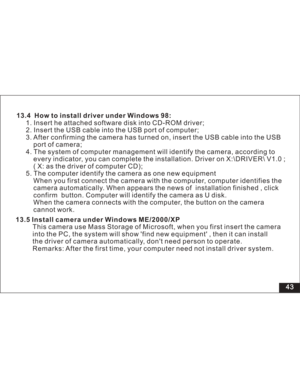 Page 49Downloaded from www.Manualslib.com manuals search engine 43 13.4 How to install driver under Windows 98:
1. Insert he attached software disk into CD-ROM driver;
2. Insert the USB cable into the USB port of computer;
3. After confirming the camera has turned on, insert the USB cable into the USB
port of camera;
4. The system of computer management will identify the camera, according to
every indicator, you can complete the installation. Driver on X:\DRIVER\ V1.0 ;
( X: as the driver of computer CD);
5....