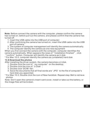 Page 50Downloaded from www.Manualslib.com manuals search engine 44 Before connect the camera with the computer, please confirm the camera
has turned on; before pull out the camera, and please confirm that the camera has
turned off.
1. Insert the USB cable into the USB port of computer;
2. After confirming the camera has turned on, insert the USB cable into the USB
of camera;
3. The system of computer management will identify the camera automatically.
4. The computer identify the camera as one new equipment
When...