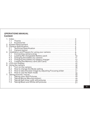 Page 7Downloaded from www.Manualslib.com manuals search engine OPERATIONS MANUAL
Content
1
1. Index
1.1 Thanks
1.2 Accessories
2. System Requirement
3. Camera Specification
3.1 Technical Specification
3.2 Camera layout
4. Installation and Prepare for using your camera
4.1 Connecting camera strap
4.2 Loading Re-chargeable Battery pack
4.3 Charging the battery by camera
4.4 Charging the battery by battery charger
4.5 Loading the Memory card (SD Card)
5. LCD icon Display
6. Using the camera
6.1 Turn on the...