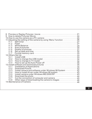 Page 8Downloaded from www.Manualslib.com manuals search engine 2
8. Preview or Replay Pictures / movie
9. How to delete Pictures/ Movie
10.HowtousethecameraasaPCcamera
11.Adjusting the setting of the camera by using Menu function
11.1 Self-timer
11.2 Flash
11.3 White Balance
11.4 Size of pictures
11.5 Quality of pictures
11.6 Set up date and time
11.7 Format memory card
12.Others Set Up
12.1 Install USB
12.2 How to change the USB model
12.3 How to change to TV model
12.4 How to set up the Auto Power off...