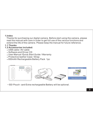 Page 9Downloaded from www.Manualslib.com manuals search engine 3 1.Index
1.2 Accessories included:Thanks for purchasing our digital camera. Before start using the camera, please
read the manual with care in order to get full use of the various functions and
the life of the camera. Please keep the manual for future reference.
USB cable / AV cable
Software and Driver CD
User Manual /
Protective leather Case / Strap
650mAh Rechargeable Battery Pack 1pc extend
Quick Start Guide / Warranty
Li-polymer
3.7V
1.1...