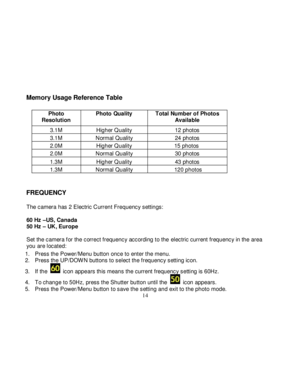Page 15Downloaded from www.Manualslib.com manuals search engine  
  14 
Memory Usage Reference Table 
 
 
 
 
 
 
 
 
 
 
 
 
FREQUENCY 
 The camera has 2 Electric Current Frequency settings:  60 Hz –US, Canada 50 Hz – UK, Europe  Set the camera f or the correct frequency according to the electric current frequency in the area you are located: 
1. Press the Power/Menu button once to enter the menu.  2. Press the UP/DOW N buttons to select the frequency setting icon.  
3. If the  icon appears this means the...