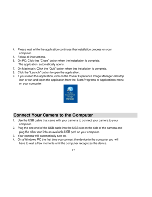 Page 18Downloaded from www.Manualslib.com manuals search engine  
  17 
4. Please wait while the application continues the installation process on your 
computer.  
5. Follow all instructions. 
6. On PC: Click the “Close” button when the installation is complete.  
       The application automatically opens. 
7. On Macintosh: Click the “Quit” button when the installation is complete. 
8. Click the “Launch” button to open the application. 
9. If you closed the application, click on the Vivitar Experience Image...