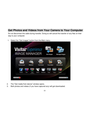 Page 19Downloaded from www.Manualslib.com manuals search engine  
  18 
Get Photos and Videos from Your Camera to Your Computer 
Do not disconnect the cable during transfer. Doing so will cancel the transf er of any files on their 
way to your computer. 
 
1. Select the “Get Images” button from the Main menu. 
  
2. The “Get media from device” window opens. 
3. Both photos and videos (if you have captured any) will get downloaded.   