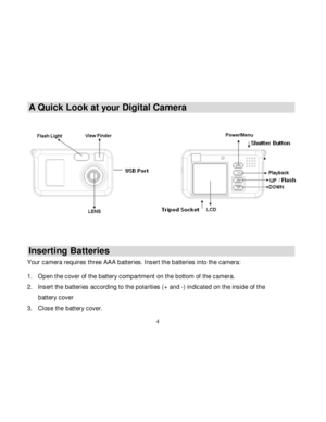 Page 5Downloaded from www.Manualslib.com manuals search engine  
  4 
A Quick Look at your Digital Camera  
 
 
   
Inserting Batteries 
Your camera requires three AAA batteries. Insert the batteries into the camera:  1. Open the cover of the battery compartment on the bottom of the camera. 
2. Insert the batteries according to the polarities (+ and -) indicated on the inside of the 
battery cover 
3. Close the battery cover.   