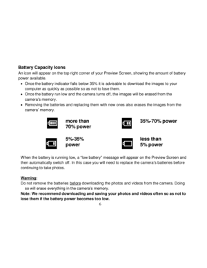 Page 7Downloaded from www.Manualslib.com manuals search engine  
  6 
Battery Capacity Icons 
An icon will appear on the top right corner of your Preview Screen, showing the amount of battery 
power available. 
 Once the battery indicator f alls below 35% it is advisable to download the images to your 
computer as quickly as possible so as not to lose them. 
 Once the battery run low and the camera turns off, the images will be erased from the 
camera‟s memory. 
 Removing the batteries and replacing them...