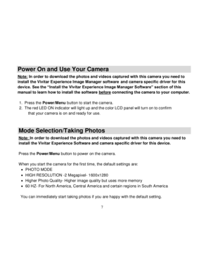 Page 8Downloaded from www.Manualslib.com manuals search engine  
  7 
Power On and Use Your Camera 
Note: In order to download the photos and videos captured with this camera you need to 
install the Vivitar Experience Image Manager software and camera specific driver for this 
device. See the “Install the Vivitar Experience Image Manager Software” section of this 
manual to learn how to install the software before connecting the camera to your computer. 
 
1. Press the Power/Menu button to start the camera....