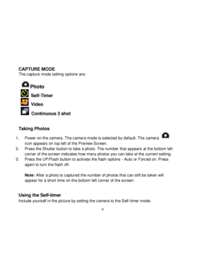 Page 10Downloaded from www.Manualslib.com manuals search engine  
  9 
CAPTURE MODE The capture mode setting options are:  
Photo  
  Self-Timer 
  Video 
  Continuous 3 shot 
  
Taking Photos  
1. Power on the camera. The camera mode is selected by def ault. The camera  
icon appears on top left of the Preview Screen. 
2. Press the Shutter button to take a photo. The number that appears at the bottom left 
corner of the screen indicates how many photos you can take at the current setting. 
3. Press the...