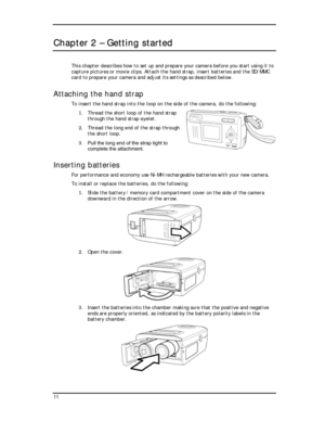 Page 13Downloaded from www.Manualslib.com manuals search engine  
Chapter 2 – Getting started 
This chapter describes how to set up and prepare your camera before you start using it to 
capture pictures or movie clips. Attach the hand strap, insert batteries and the SD/MMC 
card to prepare your camera and adjust its settings as described below. 
Attaching the hand strap 
To insert the hand strap into the loop on the s
1. Thread the short loop of the ha
ide of the camera, do the following: 
nd strap 
2.  through...