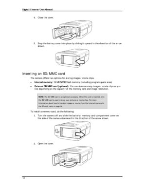 Page 14Downloaded from www.Manualslib.com manuals search engine Digital Camera User Manual 
4. Close the cover. 
 
5. Snap the battery cover into place by sliding it upward in the direction of the arrow 
shown. 
 
Inserting an SD/MMC card 
The camera offers two options for storing images / movie clips. 
• Internal memory: 16 MB NAND flash memory (including program space area) 
• External SD/MMC card (optional): You can store as many images / movie clips as you 
like depending on the capacity of the memory card...