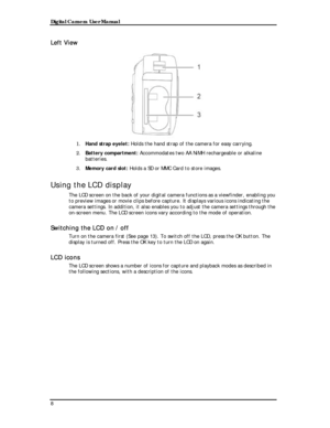 Page 10Downloaded from www.Manualslib.com manuals search engine Digital Camera User Manual 
Left View 
 
1. Hand strap eyelet: Holds the hand strap of the camera for easy carrying. 
2. Battery compartment: Accommodates two AA NiMH rechargeable or alkaline 
batteries.  
3. Memory card slot: Holds a SD or MMC Card to store images. 
Using the LCD display 
The LCD screen on the back of your digital camera functions as a viewfinder, enabling you 
to preview images or movie clips before capture. It displays various...