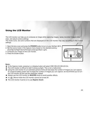 Page 26Downloaded from www.Manualslib.com manuals search engine 25
Using the LCD Monitor
The LCD monitor can help you to compose an image while capturing images, replay recorded images/video
clips, and adjust camera settings.
The mode icons, text and numbers that are displayed on the LCD monitor may vary according to the current
settings.
1. Open the lens cover and press the POWER button to turn on your ViviCam 3815.
2. Set the scene mode in the Capture menu based on the desired scenery.
(Auto/Sports/Night...