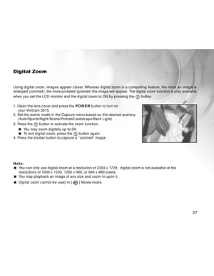 Page 28Downloaded from www.Manualslib.com manuals search engine 27
Digital Zoom
Using digital zoom, images appear closer. Whereas digital zoom is a compelling feature, the more an image is
enlarged (zoomed), the more pixilated (grainier) the image will appear. The digital zoom function is only available
when you set the LCD monitor and the digital zoom to ON by pressing the 
 button.
1. Open the lens cover and press the POWER button to turn on
your ViviCam 3815.
2. Set the scene mode in the Capture menu based...