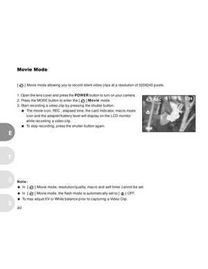 Page 41Downloaded from www.Manualslib.com manuals search engine 40
E
F
S
G
Movie Mode
[  ] Movie mode allowing you to record silent video clips at a resolution of 320X240 pixels.
1. Open the lens cover and press the POWER button to turn on your camera.
2. Press the MODE button to enter the [ 
 ] Movie mode.
3. Start recording a video clip by pressing the shutter button.
The movie icon, REC , elapsed time, the card indicator, macro mode
icon and the adapter/battery level will display on the LCD monitor
while...