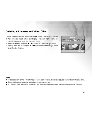 Page 48Downloaded from www.Manualslib.com manuals search engine 47
Deleting All Images and Video Clips
1. Open the lens cover and press the POWER button to turn on your camera.
2. Press twice the MODE button to enter [ 
 ] Playback mode. Then press
    the MENU button to enter the Playback menu.
3. Select Delete by using the 
 /  button, and press the   button.
4. Select [Delete All] by using the 
 /  button,then press the   button
to confirm the deletion.
Note:
  Please be aware of that deleted images cannot...