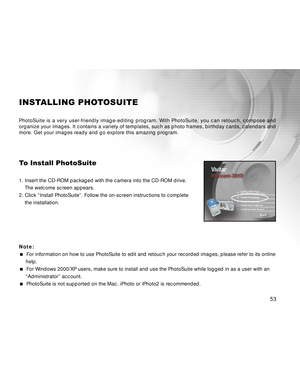 Page 54Downloaded from www.Manualslib.com manuals search engine 53
INSTALLING PHOTOSUITE
PhotoSuite is a very user-friendly image-editing program. With PhotoSuite, you can retouch, compose and
organize your images. It contains a variety of templates, such as photo frames, birthday cards, calendars and
more. Get your images ready and go explore this amazing program.
To Install PhotoSuite
1. Insert the CD-ROM packaged with the camera into the CD-ROM drive.
The welcome screen appears.
2. Click “Install...