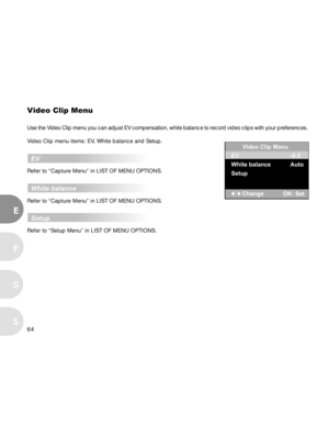 Page 65Downloaded from www.Manualslib.com manuals search engine 64
E
F
S
G
Video Clip Menu
Use the Video Clip menu you can adjust EV compensation, white balance to record video clips with your preferences.
Video Clip menu items: EV, White balance and Setup.
  EV
Refer to “Capture Menu” in LIST OF MENU OPTIONS.
  White balance
Refer to “Capture Menu” in LIST OF MENU OPTIONS.
  Setup
Refer to “Setup Menu” in LIST OF MENU OPTIONS.
Video Clip Manu
EV
White balance
Setup-0.5
Auto  