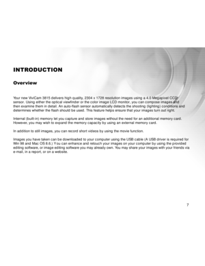 Page 8Downloaded from www.Manualslib.com manuals search engine 7
INTRODUCTION
Over view
Your new ViviCam 3815 delivers high quality, 2304 x 1728 resolution images using a 4.0 Megapixel CCD
sensor. Using either the optical viewfinder or the color image LCD monitor, you can compose images and
then examine them in detail. An auto-flash sensor automatically detects the shooting (lighting) conditions and
determines whether the flash should be used. This feature helps ensure that your images turn out right.
Internal...