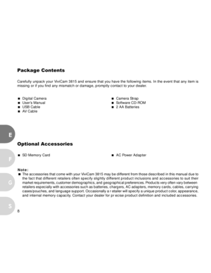 Page 9Downloaded from www.Manualslib.com manuals search engine 8
E
F
S
G
Pa ckage  Contents
Carefully unpack your ViviCam 3815 and ensure that you have the following items. In the event that any item is
missing or if you find any mismatch or damage, promptly contact to your dealer.
  Digital Camera  Camera Strap  User’s Manual  Software CD-ROM  USB Cable  2 AA Batteries  AV  Cable
Optional Accessories
  SD Memory Card  AC Power Adapter
Note:
 The accessories that come with your ViviCam 3815 may be...