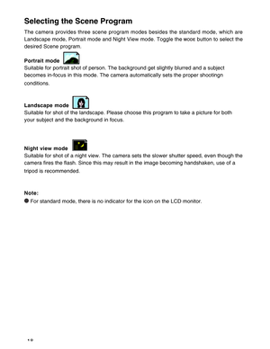 Page 19Downloaded from www.Manualslib.com manuals search engine 18
Selecting the Scene Program
The camera provides three scene program modes besides the standard mode, which are
Landscape mode, Portrait mode and Night View mode. Toggle the 
 button to select the
desired Scene program.
Portrait mode
Suitable for portrait shot of person. The background get slightly blurred and a subject
becomes in-focus in this mode. The camera automatically sets the proper shootingn
conditions.
Landscape mode
Suitable for shot...