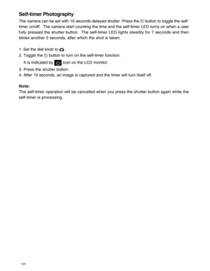 Page 21Downloaded from www.Manualslib.com manuals search engine 20
Self-timer Photography
The camera can be set with 10 seconds delayed shutter. Press the  button to toggle the self-
timer on/off.  The camera start counting the time and the self-timer LED turns on when a user
fully pressed the shutter button.  The self-timer LED lights steadily for 7 seconds and then
blinks another 3 seconds, after which the shot is taken.
1. Set the dial knob to 
 .
2. Toggle the 
 button to turn on the self-timer function....