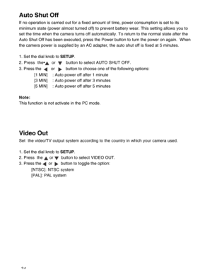 Page 35Downloaded from www.Manualslib.com manuals search engine 34
Auto Shut Off
If no operation is carried out for a fixed amount of time, power consumption is set to its
minimum state (power almost turned off) to prevent battery wear. This setting allows you to
set the time when the camera turns off automatically. To return to the normal state after the
Auto Shut Off has been executed, press the Power button to turn the power on again.  When
the camera power is supplied by an AC adapter, the auto shut off is...