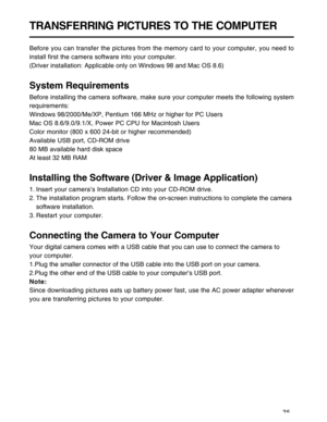 Page 36Downloaded from www.Manualslib.com manuals search engine 35
TRANSFERRING PICTURES TO THE COMPUTER
Before you can transfer the pictures from the memory card to your computer, you need to
install first the camera software into your computer.
(Driver installation: Applicable only on Windows 98 and Mac OS 8.6)
System Requirements
Before installing the camera software, make sure your computer meets the following system
requirements:
Windows 98/2000/Me/XP, Pentium 166 MHz or higher for PC Users
Mac OS...