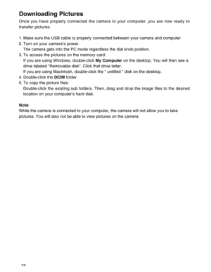 Page 37Downloaded from www.Manualslib.com manuals search engine 36
Downloading Pictures
Once you have properly connected the camera to your computer, you are now ready to
transfer pictures.
1. Make sure the USB cable is properly connected between your camera and computer.
2. Turn on your camera’s power.
The camera gets into the PC mode regardless the dial knob position.
3. To access the pictures on the memory card:
If you are using Windows, double-click My Computer on the desktop. You will then see a
drive...