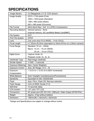 Page 39Downloaded from www.Manualslib.com manuals search engine 38
SPECIFICATIONS
   Image Sensor 4.0 Megapixels (1/1.8” CCD sensor)
Image Quality 2272 x 1704 pixels (Fine)
1600 x 1200 pixels (Standard)
1280 x 960 pixels (Basic)
640 x 480 pixels (Economy)
File Format Still & Burst files:  Exif  2.2 (JPEG Compression)
Recording Medium Internal memory:  None
External memory: SD card/Multi Media Card(MMC)
File System DCF
Print File SystemDPOF
Lens2.8x zoom lens F2.9 (WIDE) ~ F4.8 (TELE)
Focal Length...