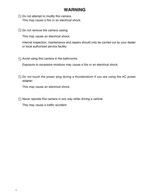 Page 5Downloaded from www.Manualslib.com manuals search engine 4
WARNING
Do not attempt to modify this camera.
This may cause a fire or an electrical shock.
Do not remove the camera casing.
This may cause an electrical shock.
Internal inspection, maintenance and repairs should only be carried out by your dealer
or local authorized service facility.
Avoid using this camera in the bathrooms.
Exposure to excessive moisture may cause a fire or an electrical shock.
Do not touch the power plug during a thunderstorm...