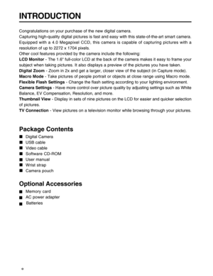 Page 9Downloaded from www.Manualslib.com manuals search engine 8
INTRODUCTION
Congratulations on your purchase of the new digital camera.
Capturing high-quality digital pictures is fast and easy with this state-of-the-art smart camera.
Equipped with a 4.0 Megapixel CCD, this camera is capable of capturing pictures with a
resolution of up to 2272 x 1704 pixels.
Other cool features provided by the camera include the following:
LCD Monitor - The 1.6 full-color LCD at the back of the camera makes it easy to frame...