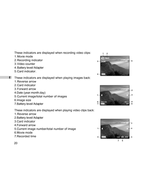 Page 21Downloaded from www.Manualslib.com manuals search engine E
20These indicators are displayed when recording video clips:
1. Movie mode
2. Recording indicator
3. Video counter
4. Battery level/ Adapter
5. Card indicator.
These indicators are displayed when playing images back:
1. Reverse arrow
2. Card indicator
3. Forward arrow
4.Date (year.month.day)
5. Current image/total number of images
6.Image size
7.Battery level/ Adapter
These indicators are displayed when playing video clips back:
1. Reverse arrow...