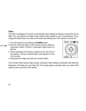 Page 33Downloaded from www.Manualslib.com manuals search engine E
32
Flash
The flash is designed to function automatically when lighting conditions warrant the use of
flash. You can capture an image using a flash mode suitable to your circumstances. If you
change the flash mode, the camera will retain that setting even if the camera is turned off.
1. Turn the camera on by sliding the POWER switch.
2. Set the mode dial base on the desired scenery (Manual,
Automatic, Macro, Portrait, Landscape, Night Scene or...