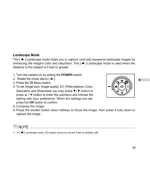 Page 40Downloaded from www.Manualslib.com manuals search engine E
39
Landscape Mode
The [  ] Landscape mode helps you to capture vivid and expansive landscape images by
enhancing the images color and saturation. The [ 
 ] Landscape mode is used when the
distance to the subject is 6 feet or greater.
1. Turn the camera on by sliding the POWER switch.
2.  Rotate the mode dial to [ 
 ].
3. Press the 
 Menu button.
4. To set Image size, Image quality, EV, White balance, Color,
Saturation and Sharpness you may press...