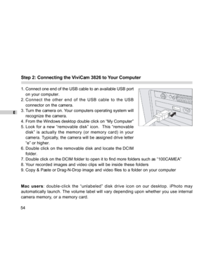 Page 55Downloaded from www.Manualslib.com manuals search engine E
54
Step 2: Connecting the ViviCam 3826 to Your Computer
1. Connect one end of the USB cable to an available USB port
on your computer.
2. Connect the other end of the USB cable to the USB
connector on the camera.
3. Turn the camera on. Your computers operating system will
recognize the camera.
4. From the Windows desktop double click on “My Computer”
5. Look for a new “removable disk” icon.  This “removable
disk” is actually the memory (or memory...