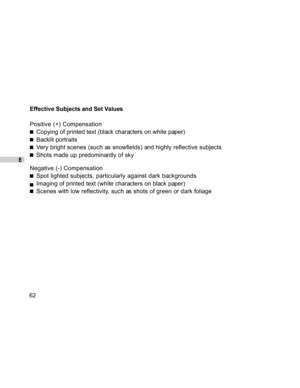 Page 63Downloaded from www.Manualslib.com manuals search engine E
62Effective Subjects and Set Values
Positive (+) Compensation
Copying of printed text (black characters on white paper)
Backlit portraits
Very bright scenes (such as snowfields) and highly reflective subjects
Shots made up predominantly of sky
Negative (-) Compensation
Spot lighted subjects, particularly against dark backgrounds
Imaging of printed text (white characters on black paper)
Scenes with low reflectivity, such as shots of green or dark...