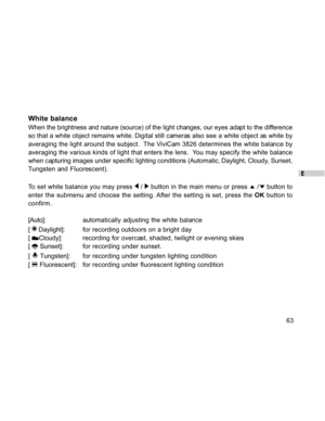Page 64Downloaded from www.Manualslib.com manuals search engine E
63
White balance
When the brightness and nature (source) of the light changes, our eyes adapt to the difference
so that a white object remains white. Digital still cameras also see a white object as white by
averaging the light around the subject.  The ViviCam 3826 determines the white balance by
averaging the various kinds of light that enters the lens.  You may specify the white balance
when capturing images under specific lighting conditions...