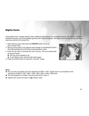 Page 27Downloaded from www.Manualslib.com manuals search engine 27
Digital Zoom
Using digital zoom, images appear closer. Whereas digital zoom is a compelling feature, the more an image is
enlarged (zoomed), the more pixilated (grainier) the image will appear. The digital zoom function is only available
when you set the LCD monitor ON.
1. Open the lens cover and press the POWER button to turn on
your ViviCam 3915.
2. Set the scene mode in the Capture menu based on the desired scenery.
(Auto/Sports/Night...