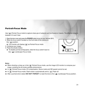 Page 31Downloaded from www.Manualslib.com manuals search engine 31
Portrait-Focus Mode
Use [  ] Portrait-Focus mode to capture close-ups of subjects such as flowers or insects. The effective range is
between 2.5 and 5 feet.
1. Open the lens cover and press the POWER button to turn on your ViviCam 3915.
2. Slide the focus switch located on the front side of the camera to
the [  
 ] position.
  LCD monitor will display [ ] as Portrait-Focus mode.
3. Compose your image.
4. Press the shutter button.
  To disable...