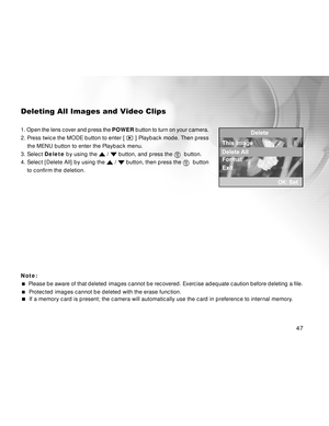 Page 47Downloaded from www.Manualslib.com manuals search engine 47
Deleting All Images and Video Clips
1. Open the lens cover and press the POWER button to turn on your camera.
2. Press twice the MODE button to enter [ 
 ] Playback mode. Then press
    the MENU button to enter the Playback menu.
3. Select Delete by using the 
 /  button, and press the   button.
4. Select [Delete All] by using the 
 /  button, then press the   button
to confirm the deletion.
Note:
  Please be aware of that deleted images cannot...