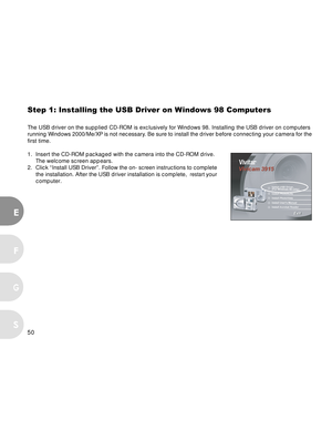 Page 50Downloaded from www.Manualslib.com manuals search engine 50
E
F
S
G
Step 1: Installing the USB Driver on Windows 98 Computers
The USB driver on the supplied CD-ROM is exclusively for Windows 98. Installing the USB driver on computers
running Windows 2000/Me/XP is not necessary. Be sure to install the driver before connecting your camera for the
first time.
1. Insert the CD-ROM packaged with the camera into the CD-ROM drive. The welcome screen appears.
2. Click “Install USB Driver”. Follow the on-
screen...