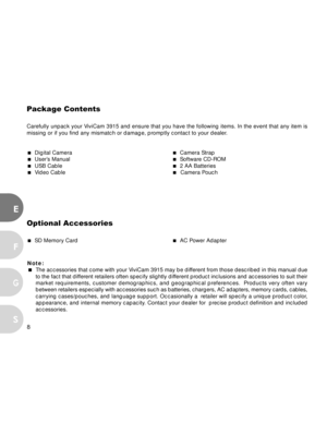 Page 8Downloaded from www.Manualslib.com manuals search engine 8
E
F
S
G
Package Contents
Carefully unpack your ViviCam 3915 and ensure that you have the following items. In the event that any item is
missing or if you find any mismatch or damage, promptly contact to your dealer.
  Digital Camera  Camera Strap  User’s Manual  Software CD-ROM  USB Cable  2 AA Batteries  Video Cable  Camera Pouch
Optional Accessories
  SD Memory Card  AC Power Adapter
Note:
The accessories that come with your ViviCam...