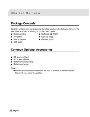 Page 11Downloaded from www.Manualslib.com manuals search engine 10
Package Contents
Carefully unpack your camera and ensure that you have the following items. In the
event that any item is missing or contact your dealer.
Digital cameraSoftware CD-ROM
A/V cableCamera strap
User’s manualCamera pouch
USB cable
Common Optional Accessories
Note:Included accessories and components will vary, as specified by different retailers.
Check with your retailer for specifics.
SD Memory CardAC power adapter
Battery...