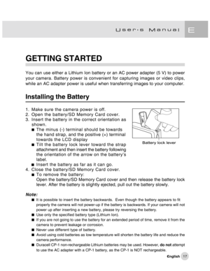 Page 18Downloaded from www.Manualslib.com manuals search engine 17
GETTING STARTED
You can use either a Lithium Ion battery or an AC power adapter (5 V) to power
your camera. Battery power is convenient for capturing images or video clips,
while an AC adapter power is useful when transferring images to your computer.
Installing the Battery
1. Make sure the camera power is off.
2. Open the battery/SD Memory Card cover.
3. Insert the battery in the correct orientation as
shown.
The minus (-) terminal should be...