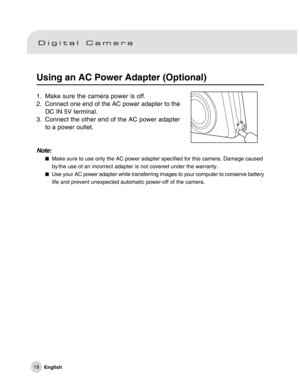 Page 19Downloaded from www.Manualslib.com manuals search engine 18
Using an AC Power Adapter (Optional)
1. Make sure the camera power is off.
2. Connect one end of the AC power adapter to the
DC IN 5V terminal.
3. Connect the other end of the AC power adapter
to a power outlet.
Note:
Make sure to use only the AC power adapter specified for this camera. Damage caused
by the use of an incorrect adapter is not covered under the warranty.
Use your AC power adapter while transferring images to your computer to...