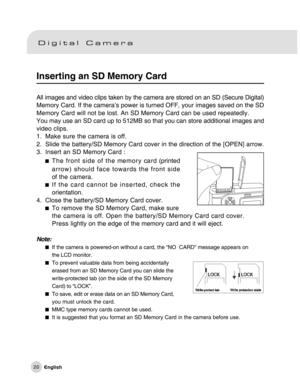 Page 21Downloaded from www.Manualslib.com manuals search engine 20
Inserting an SD Memory Card
All images and video clips taken by the camera are stored on an SD (Secure Digital)
Memory Card. If the camera’s power is turned OFF, your images saved on the SD
Memory Card will not be lost. An SD Memory Card can be used repeatedly.
You may use an SD card up to 512MB so that you can store additional images and
video clips.
1. Make sure the camera is off.
2. Slide the battery/SD Memory Card cover in the direction of...