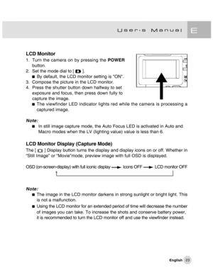 Page 24Downloaded from www.Manualslib.com manuals search engine 23
LCD Monitor
1. Turn the camera on by pressing the POWER
button.
2. Set the mode dial to [ 
 ].By default, the LCD monitor setting is ON.
3. Compose the picture in the LCD monitor.
4. Press the shutter button down halfway to set
exposure and focus, then press down fully to
capture the image.
The viewfinder LED indicator lights red while the camera is processing a
captured image.
Note:
In still image capture mode, the Auto Focus LED is activated...