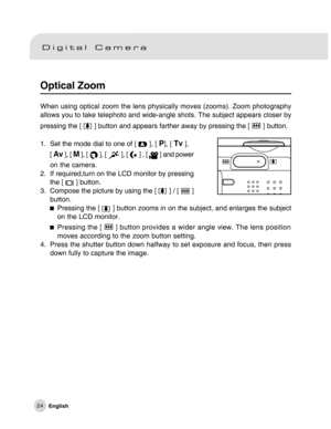 Page 25Downloaded from www.Manualslib.com manuals search engine 24
Optical Zoom
When using optical zoom the lens physically moves (zooms). Zoom photography
allows you to take telephoto and wide-angle shots. The subject appears closer by
pressing the [ 
 ] button and appears farther away by pressing the [  ] button.
1. Set the mode dial to one of [ 
 ], [ P], [ Tv ],
[ 
Av ], [ M ], [  ], [  ], [  ] , [  ] and power
on the camera.
2. If required,turn on the LCD monitor by pressing
the [ 
 ] button.
3. Compose...